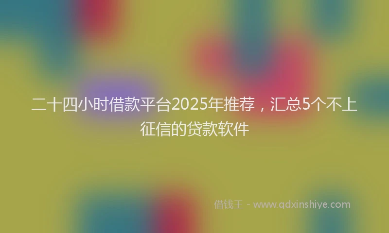 二十四小时借款平台2025年推荐，汇总5个不上征信的贷款软件