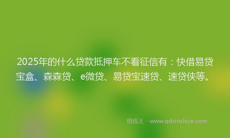 2025年的什么贷款抵押车不看征信有：快借易贷宝盒、森森贷、e微贷、易贷宝速贷、速贷侠等。