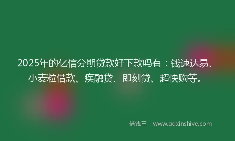 2025年的亿信分期贷款好下款吗有：钱速达易、小麦粒借款、疾融贷、即刻贷、超快购等。