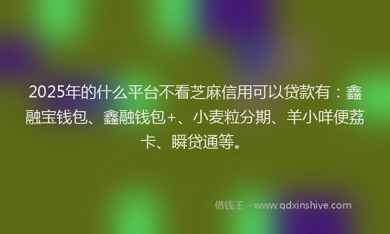 2025年的什么平台不看芝麻信用可以贷款有：鑫融宝钱包、鑫融钱包+、小麦粒分期、羊小咩便荔卡、瞬贷通等。