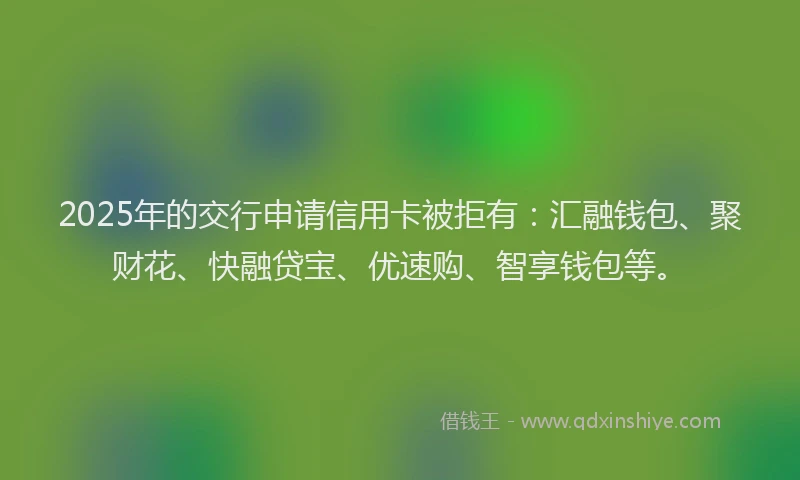 2025年的交行申请信用卡被拒有：汇融钱包、聚财花、快融贷宝、优速购、智享钱包等。
