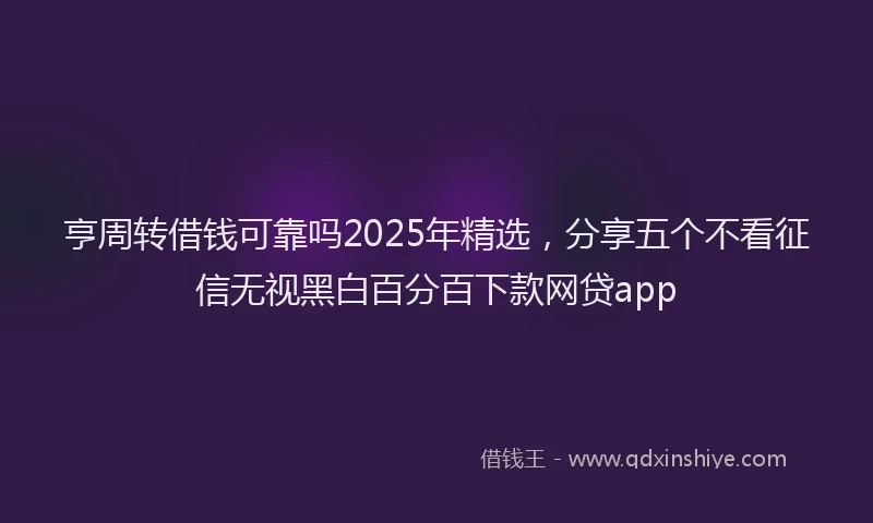 亨周转借钱可靠吗2025年精选,分享五个不看征信无视黑白百分百下款网贷app