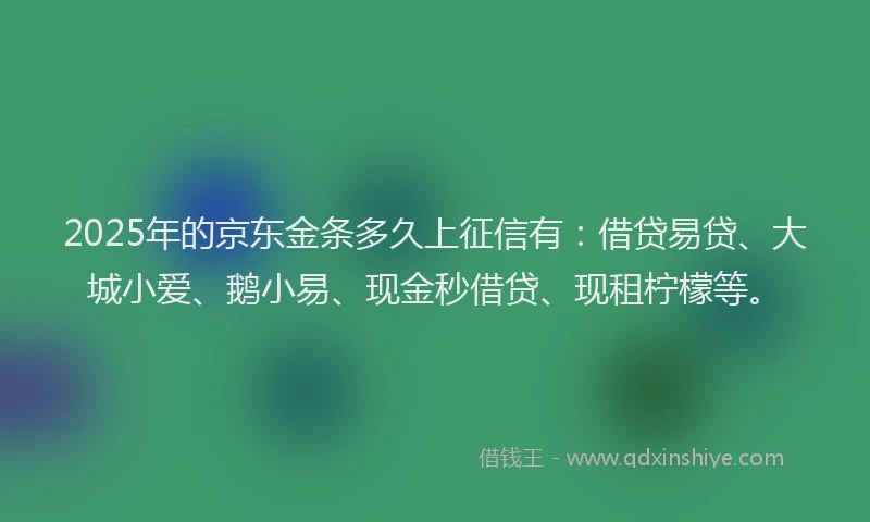 2025年的京东金条多久上征信有：借贷易贷、大城小爱、鹅小易、现金秒借贷、现租柠檬等。