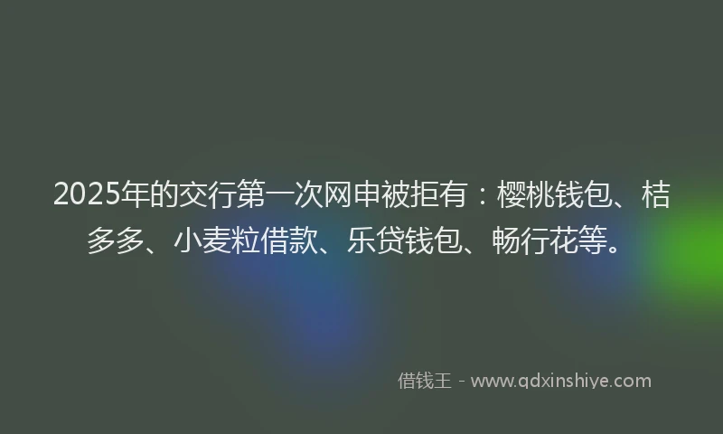 2025年的交行第一次网申被拒有：樱桃钱包、桔多多、小麦粒借款、乐贷钱包、畅行花等。