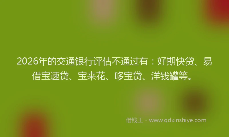 2026年的交通银行评估不通过有:好期快贷、易借宝速贷、宝来花、哆宝贷、洋钱罐等。