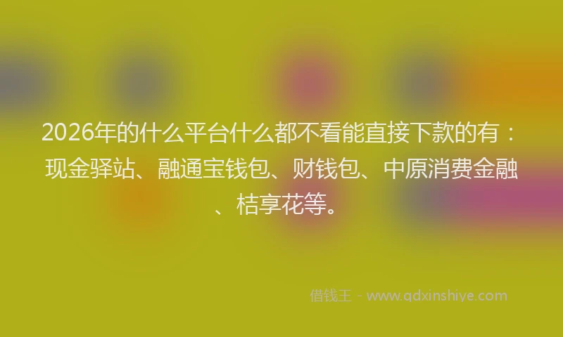 2026年的什么平台什么都不看能直接下款的有：现金驿站、融通宝钱包、财钱包、中原消费金融、桔享花等。