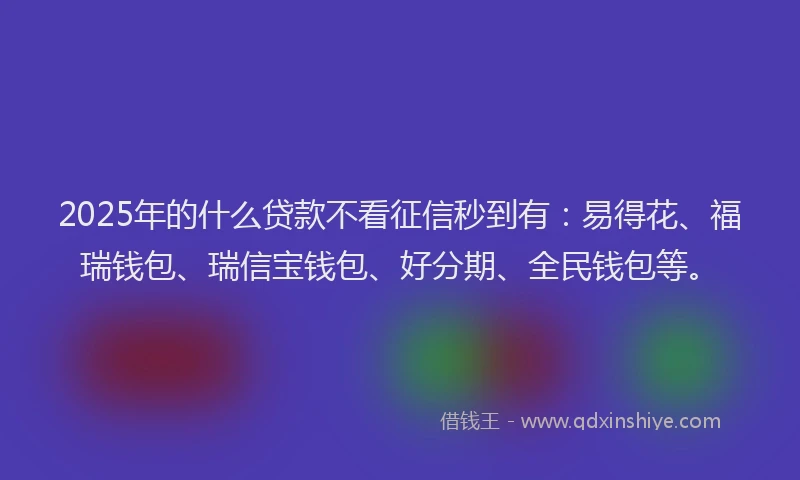 2025年的什么贷款不看征信秒到有：易得花、福瑞钱包、瑞信宝钱包、好分期、全民钱包等。