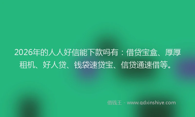 2026年的人人好信能下款吗有：借贷宝盒、厚厚租机、好人贷、钱袋速贷宝、信贷通速借等。