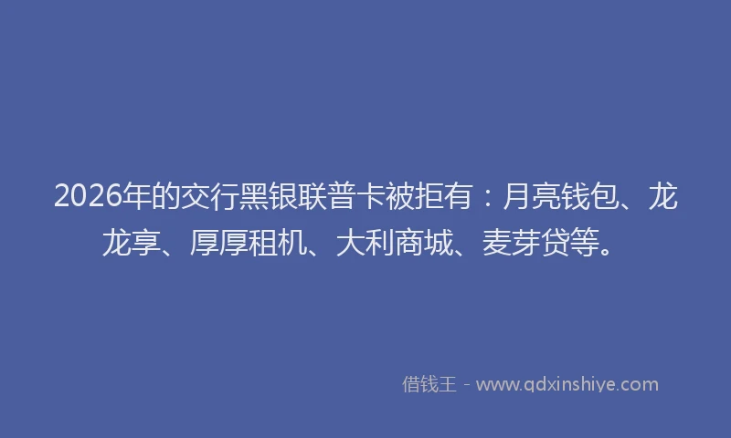 2026年的交行黑银联普卡被拒有：月亮钱包、龙龙享、厚厚租机、大利商城、麦芽贷等。
