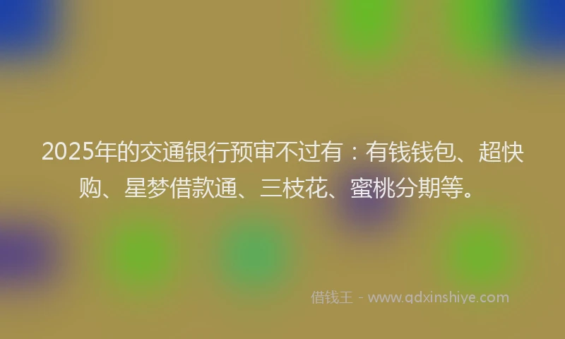 2025年的交通银行预审不过有：有钱钱包、超快购、星梦借款通、三枝花、蜜桃分期等。
