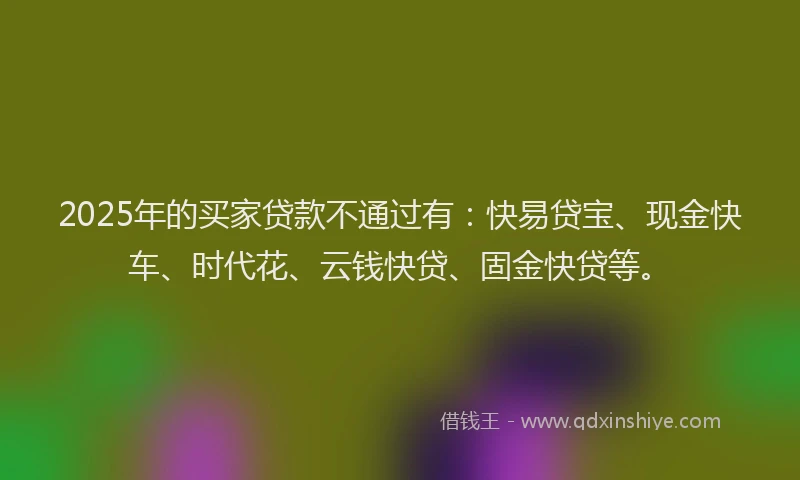 2025年的买家贷款不通过有：快易贷宝、现金快车、时代花、云钱快贷、固金快贷等。