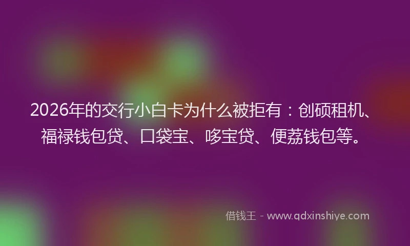 2026年的交行小白卡为什么被拒有:创硕租机、福禄钱包贷、口袋宝、哆宝贷、便荔钱包等。