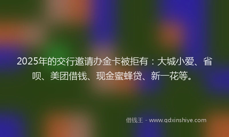2025年的交行邀请办金卡被拒有：大城小爱、省呗、美团借钱、现金蜜蜂贷、新一花等。