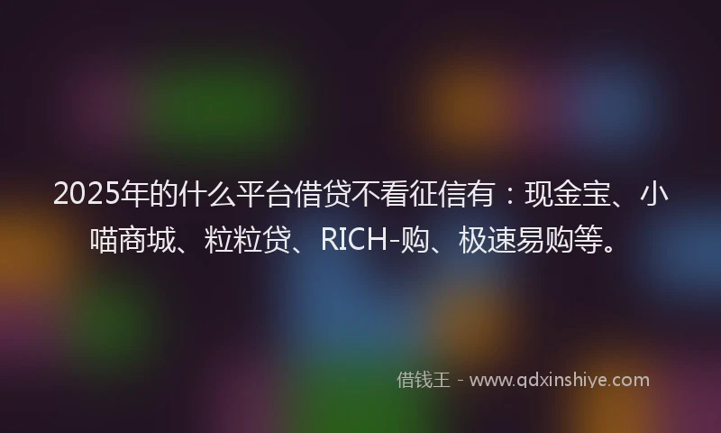 2025年的什么平台借贷不看征信有：现金宝、小喵商城、粒粒贷、RICH-购、极速易购等。