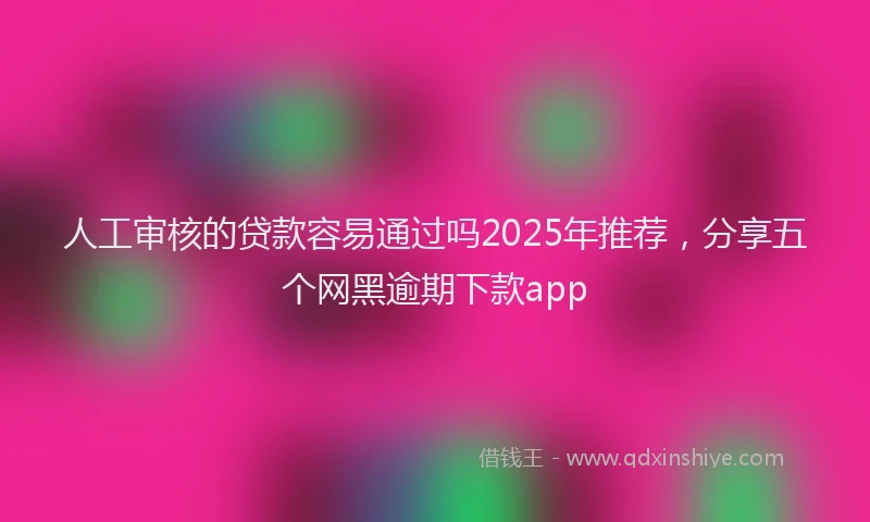 人工审核的贷款容易通过吗2025年推荐，分享五个网黑逾期下款app