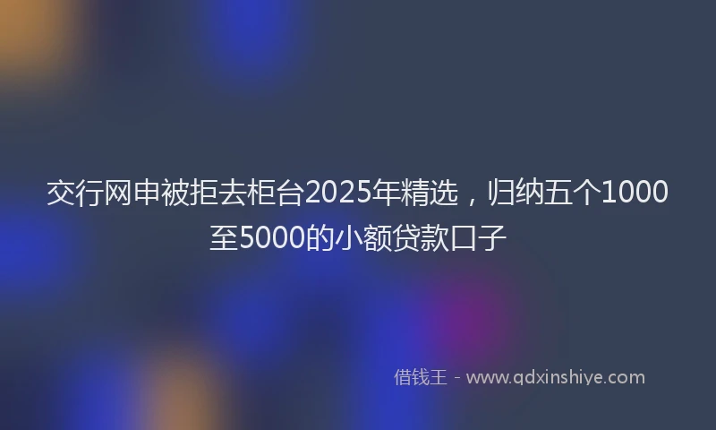 交行网申被拒去柜台2025年精选，归纳五个1000至5000的小额贷款口子