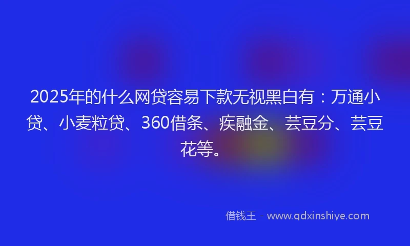 2025年的什么网贷容易下款无视黑白有：万通小贷、小麦粒贷、360借条、疾融金、芸豆分、芸豆花等。