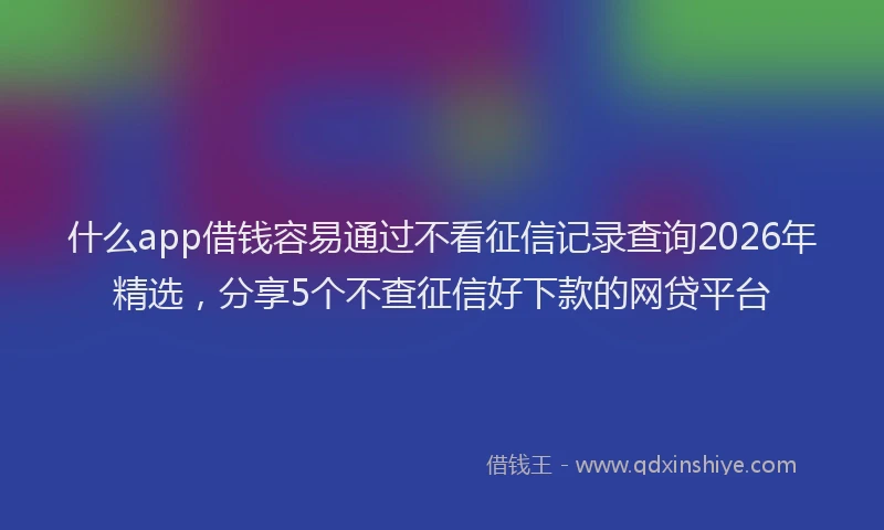 什么app借钱容易通过不看征信记录查询2026年精选，分享5个不查征信好下款的网贷平台