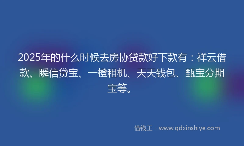 2025年的什么时候去房协贷款好下款有：祥云借款、瞬信贷宝、一橙租机、天天钱包、甄宝分期宝等。