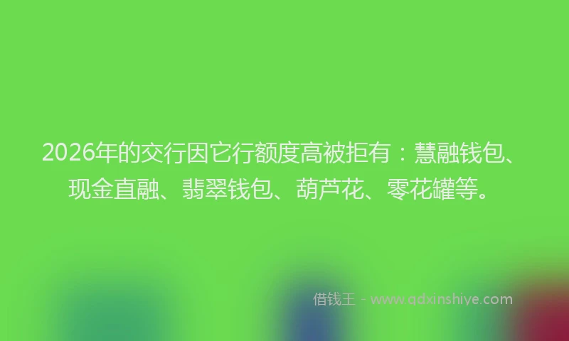2026年的交行因它行额度高被拒有：慧融钱包、现金直融、翡翠钱包、葫芦花、零花罐等。