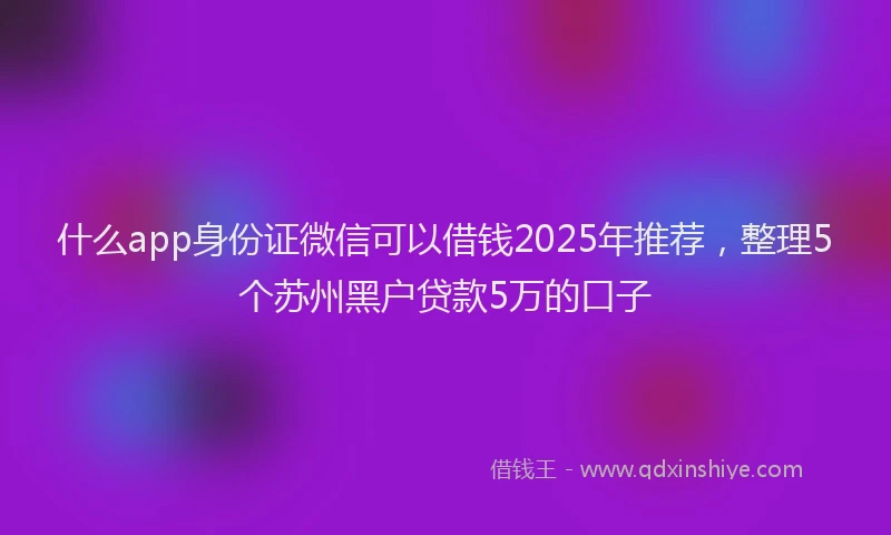 什么app身份证微信可以借钱2025年推荐，整理5个苏州黑户贷款5万的口子