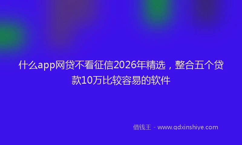 什么app网贷不看征信2026年精选，整合五个贷款10万比较容易的软件