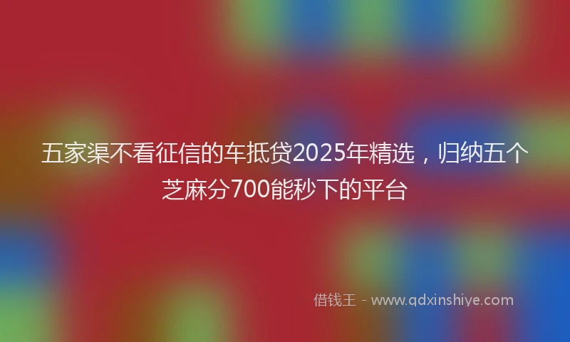 五家渠不看征信的车抵贷2025年精选，归纳五个芝麻分700能秒下的平台