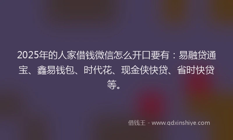 2025年的人家借钱微信怎么开口要有：易融贷通宝、鑫易钱包、时代花、现金侠快贷、省时快贷等。