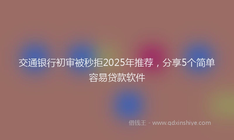 交通银行初审被秒拒2025年推荐,分享5个简单容易贷款软件