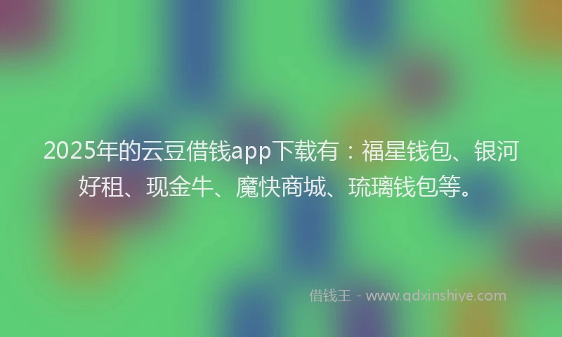 2025年的云豆借钱app下载有：福星钱包、银河好租、现金牛、魔快商城、琉璃钱包等。