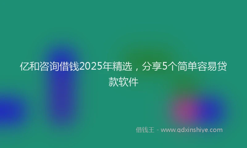 亿和咨询借钱2025年精选，分享5个简单容易贷款软件
