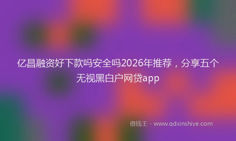 亿昌融资好下款吗安全吗2026年推荐，分享五个无视黑白户网贷app
