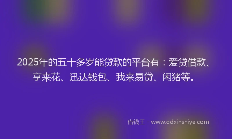 2025年的五十多岁能贷款的平台有：爱贷借款、享来花、迅达钱包、我来易贷、闲猪等。