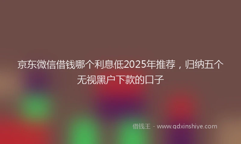 京东微信借钱哪个利息低2025年推荐，归纳五个无视黑户下款的口子
