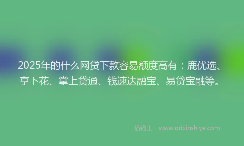 2025年的什么网贷下款容易额度高有：鹿优选、享下花、掌上贷通、钱速达融宝、易贷宝融等。