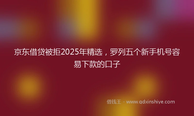 京东借贷被拒2025年精选,罗列五个新手机号容易下款的口子