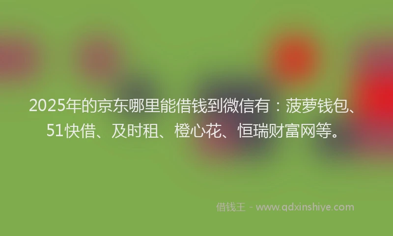 2025年的京东哪里能借钱到微信有：菠萝钱包、51快借、及时租、橙心花、恒瑞财富网等。