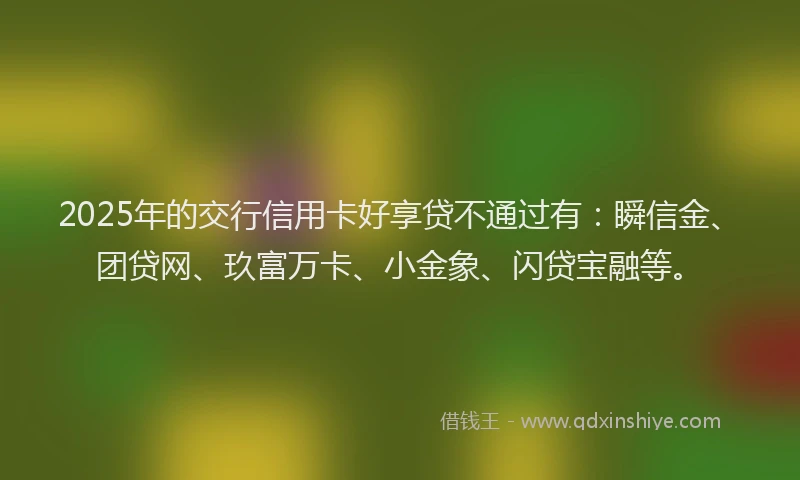 2025年的交行信用卡好享贷不通过有：瞬信金、团贷网、玖富万卡、小金象、闪贷宝融等。