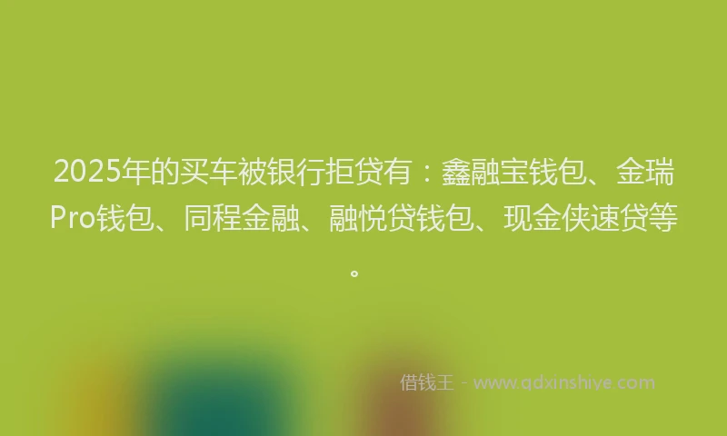2025年的买车被银行拒贷有：鑫融宝钱包、金瑞Pro钱包、同程金融、融悦贷钱包、现金侠速贷等。