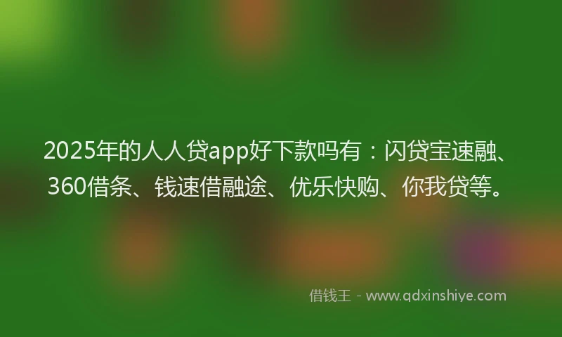 2025年的人人贷app好下款吗有：闪贷宝速融、360借条、钱速借融途、优乐快购、你我贷等。