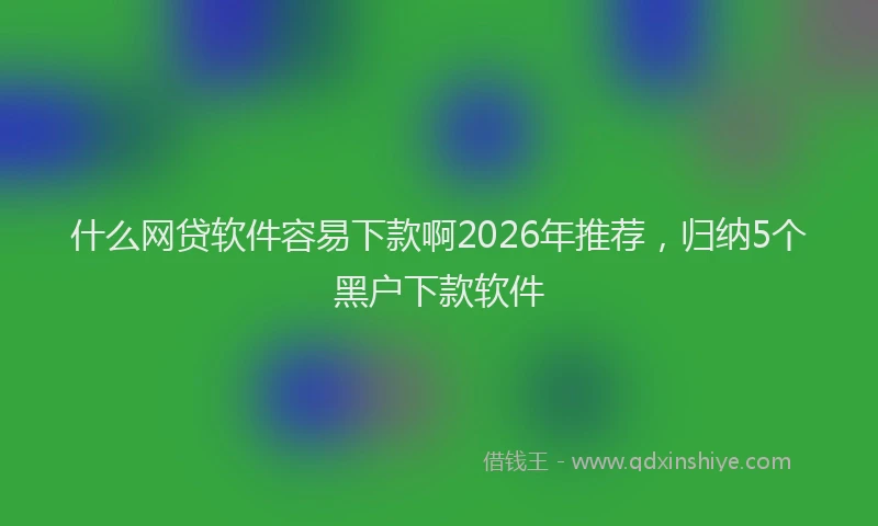 什么网贷软件容易下款啊2026年推荐，归纳5个黑户下款软件