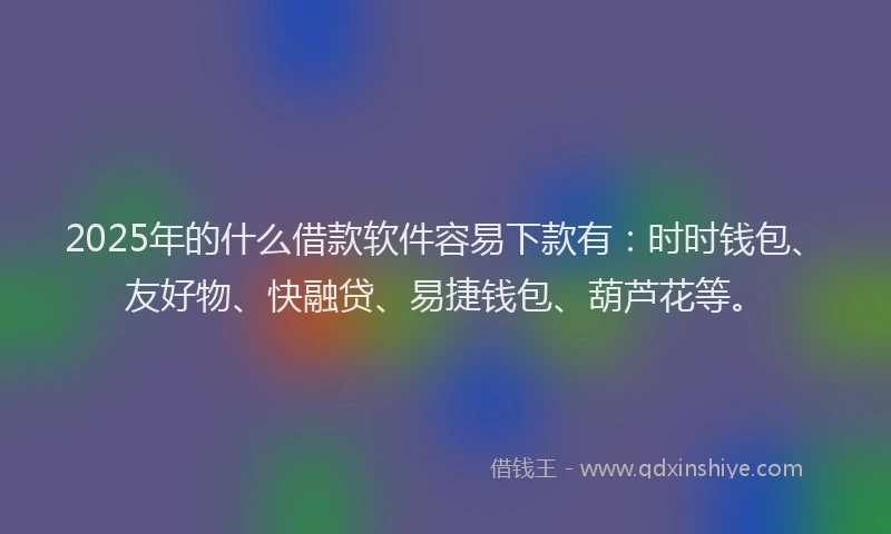 2025年的什么借款软件容易下款有：时时钱包、友好物、快融贷、易捷钱包、葫芦花等。