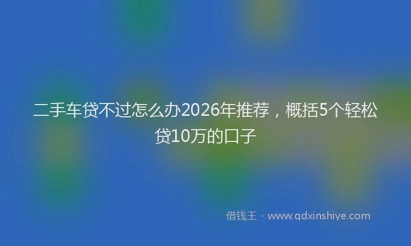 二手车贷不过怎么办2026年推荐，概括5个轻松贷10万的口子