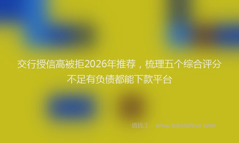 交行授信高被拒2026年推荐,梳理五个综合评分不足有负债都能下款平台