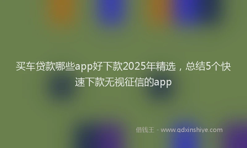 买车贷款哪些app好下款2025年精选，总结5个快速下款无视征信的app