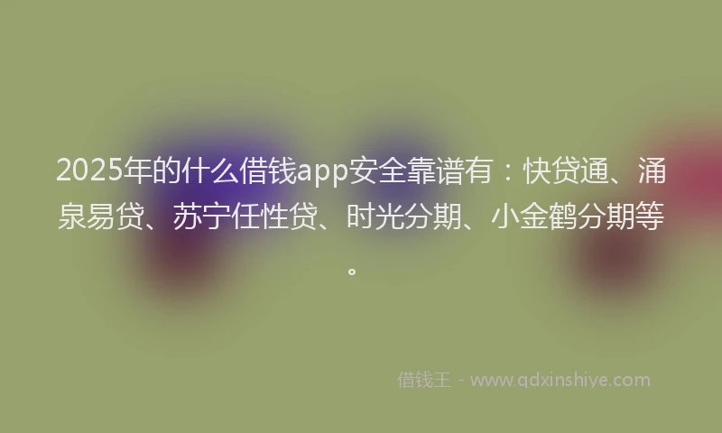 2025年的什么借钱app安全靠谱有：快贷通、涌泉易贷、苏宁任性贷、时光分期、小金鹤分期等。