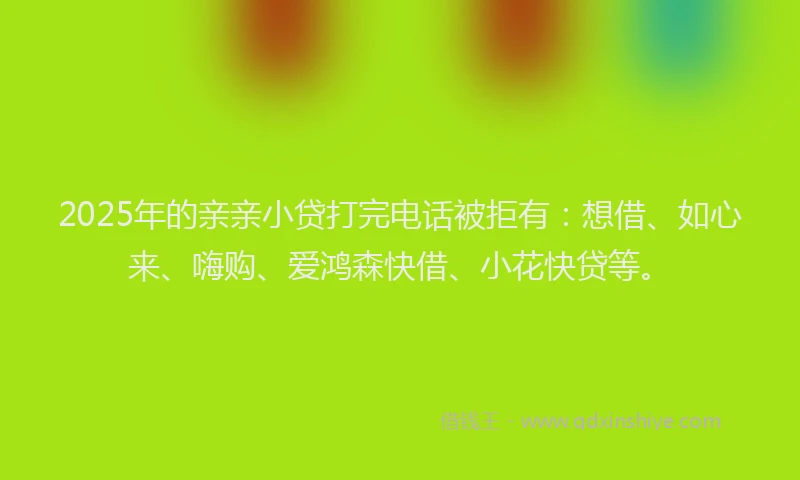 2025年的亲亲小贷打完电话被拒有：想借、如心来、嗨购、爱鸿森快借、小花快贷等。