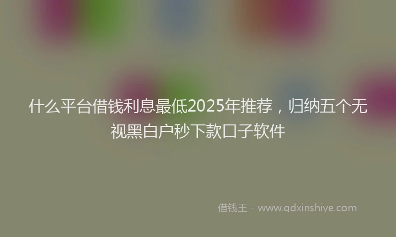 什么平台借钱利息最低2025年推荐，归纳五个无视黑白户秒下款口子软件