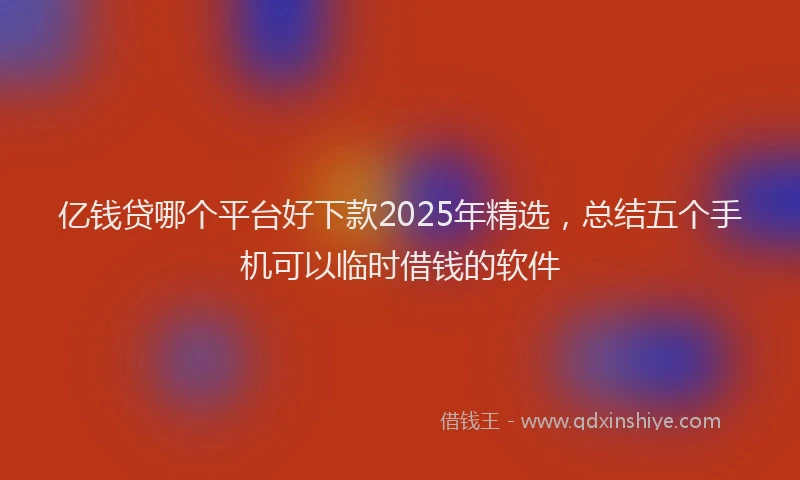 亿钱贷哪个平台好下款2025年精选，总结五个手机可以临时借钱的软件