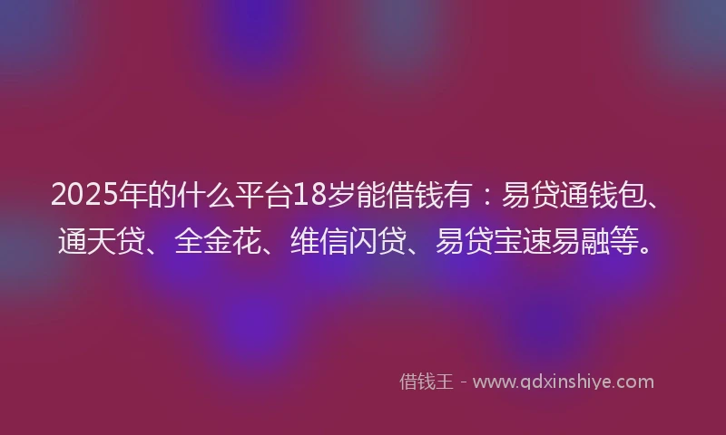 2025年的什么平台18岁能借钱有：易贷通钱包、通天贷、全金花、维信闪贷、易贷宝速易融等。